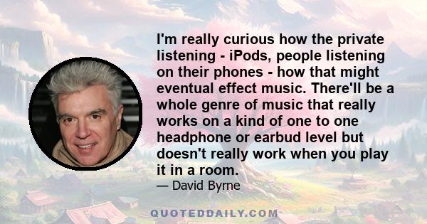 I'm really curious how the private listening - iPods, people listening on their phones - how that might eventual effect music. There'll be a whole genre of music that really works on a kind of one to one headphone or