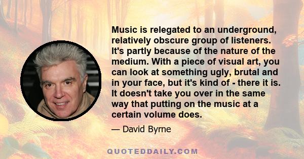 Music is relegated to an underground, relatively obscure group of listeners. It's partly because of the nature of the medium. With a piece of visual art, you can look at something ugly, brutal and in your face, but it's