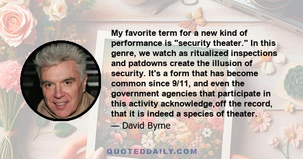 My favorite term for a new kind of performance is security theater. In this genre, we watch as ritualized inspections and patdowns create the illusion of security. It's a form that has become common since 9/11, and even