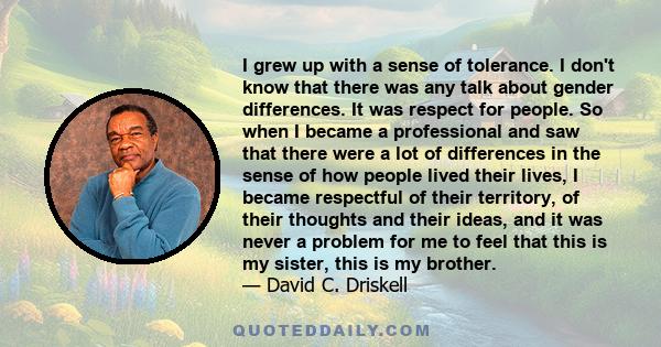 I grew up with a sense of tolerance. I don't know that there was any talk about gender differences. It was respect for people. So when I became a professional and saw that there were a lot of differences in the sense of