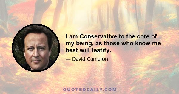 I am Conservative to the core of my being, as those who know me best will testify.