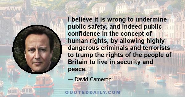 I believe it is wrong to undermine public safety, and indeed public confidence in the concept of human rights, by allowing highly dangerous criminals and terrorists to trump the rights of the people of Britain to live