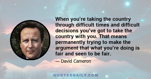 When you’re taking the country through difficult times and difficult decisions you’ve got to take the country with you. That means permanently trying to make the argument that what you’re doing is fair and seen to be