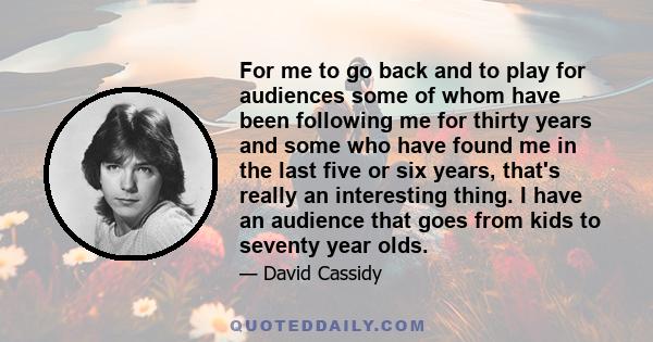 For me to go back and to play for audiences some of whom have been following me for thirty years and some who have found me in the last five or six years, that's really an interesting thing. I have an audience that goes