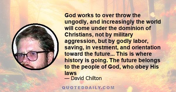 God works to over throw the ungodly, and increasingly the world will come under the dominion of Christians, not by military aggression, but by godly labor, saving, in vestment, and orientation toward the future... This