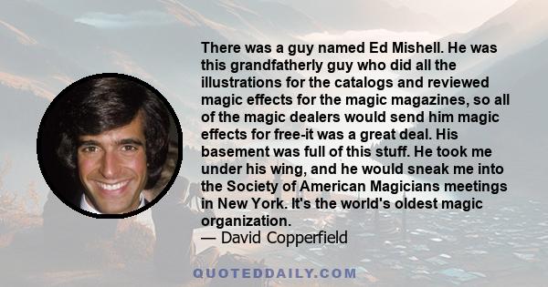 There was a guy named Ed Mishell. He was this grandfatherly guy who did all the illustrations for the catalogs and reviewed magic effects for the magic magazines, so all of the magic dealers would send him magic effects