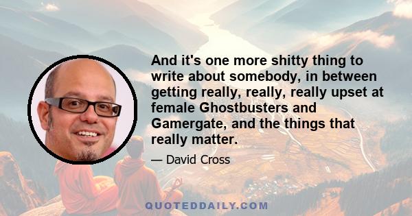 And it's one more shitty thing to write about somebody, in between getting really, really, really upset at female Ghostbusters and Gamergate, and the things that really matter.