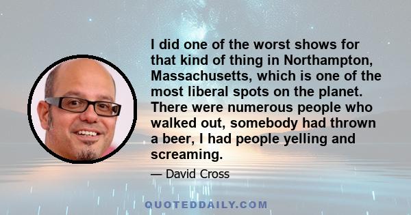 I did one of the worst shows for that kind of thing in Northampton, Massachusetts, which is one of the most liberal spots on the planet. There were numerous people who walked out, somebody had thrown a beer, I had