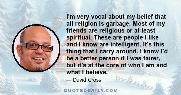 I'm very vocal about my belief that all religion is garbage. Most of my friends are religious or at least spiritual. These are people I like and I know are intelligent. It's this thing that I carry around. I know I'd be
