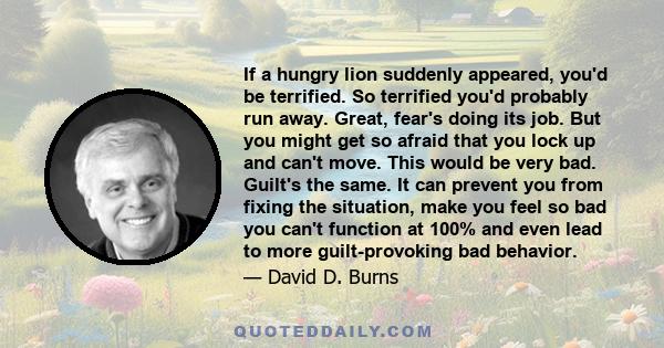 If a hungry lion suddenly appeared, you'd be terrified. So terrified you'd probably run away. Great, fear's doing its job. But you might get so afraid that you lock up and can't move. This would be very bad. Guilt's the
