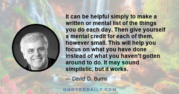 It can be helpful simply to make a written or mental list of the things you do each day. Then give yourself a mental credit for each of them, however small. This will help you focus on what you have done instead of what
