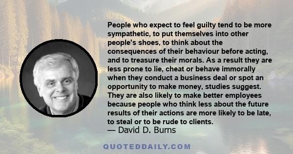 People who expect to feel guilty tend to be more sympathetic, to put themselves into other people's shoes, to think about the consequences of their behaviour before acting, and to treasure their morals. As a result they