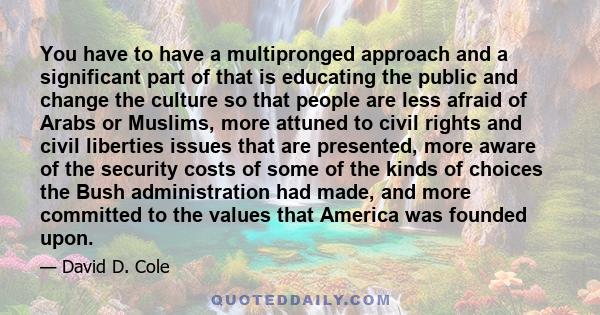 You have to have a multipronged approach and a significant part of that is educating the public and change the culture so that people are less afraid of Arabs or Muslims, more attuned to civil rights and civil liberties