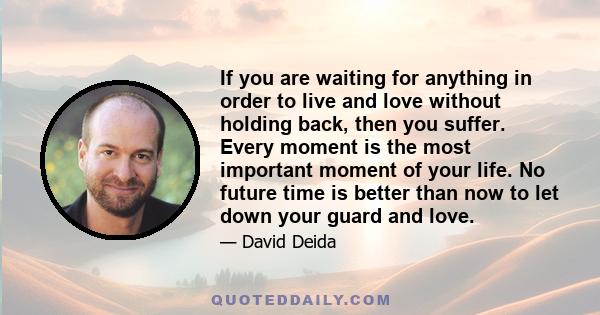If you are waiting for anything in order to live and love without holding back, then you suffer. Every moment is the most important moment of your life. No future time is better than now to let down your guard and love.
