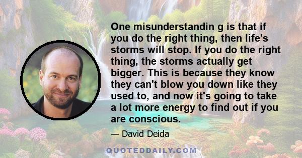 One misunderstandin g is that if you do the right thing, then life's storms will stop. If you do the right thing, the storms actually get bigger. This is because they know they can't blow you down like they used to, and