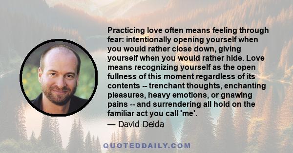 Practicing love often means feeling through fear: intentionally opening yourself when you would rather close down, giving yourself when you would rather hide. Love means recognizing yourself as the open fullness of this