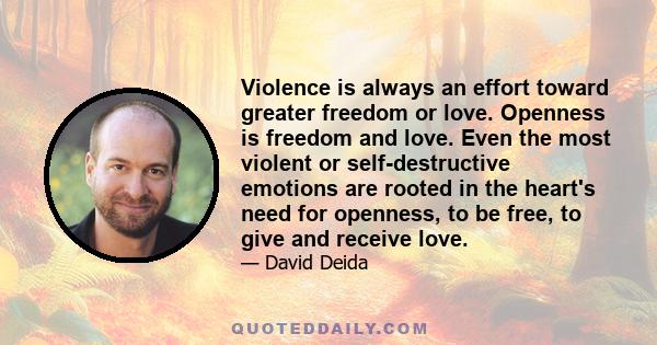 Violence is always an effort toward greater freedom or love. Openness is freedom and love. Even the most violent or self-destructive emotions are rooted in the heart's need for openness, to be free, to give and receive