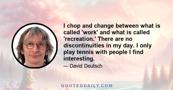 I chop and change between what is called 'work' and what is called 'recreation.' There are no discontinuities in my day. I only play tennis with people I find interesting.