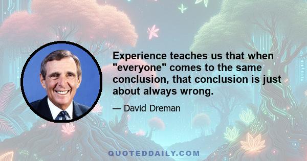 Experience teaches us that when everyone comes to the same conclusion, that conclusion is just about always wrong.