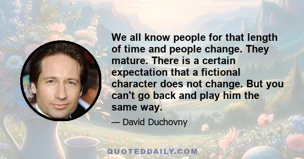 We all know people for that length of time and people change. They mature. There is a certain expectation that a fictional character does not change. But you can't go back and play him the same way.