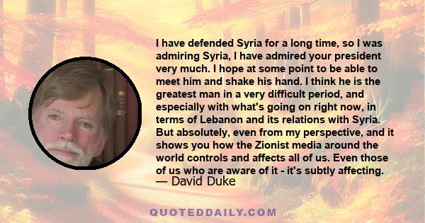I have defended Syria for a long time, so I was admiring Syria, I have admired your president very much. I hope at some point to be able to meet him and shake his hand. I think he is the greatest man in a very difficult