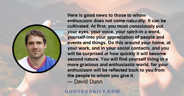 Here is good news to those to whom enthusiasm does not come naturally: It can be cultivated. At first, you must consciously put your eyes, your voice, your spirit-in a word, yourself-into your appreciation of people and