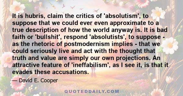It is hubris, claim the critics of 'absolutism', to suppose that we could ever even approximate to a true description of how the world anyway is. It is bad faith or 'bullshit', respond 'absolutists', to suppose - as the