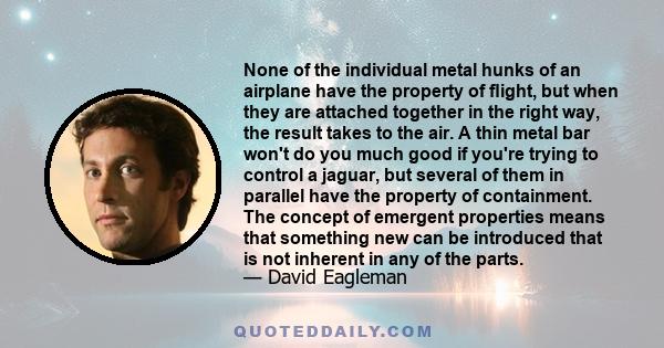 None of the individual metal hunks of an airplane have the property of flight, but when they are attached together in the right way, the result takes to the air. A thin metal bar won't do you much good if you're trying