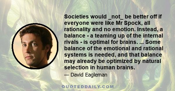 Societies would _not_ be better off if everyone were like Mr Spock, all rationality and no emotion. Instead, a balance - a teaming up of the internal rivals - is optimal for brains. ... Some balance of the emotional and