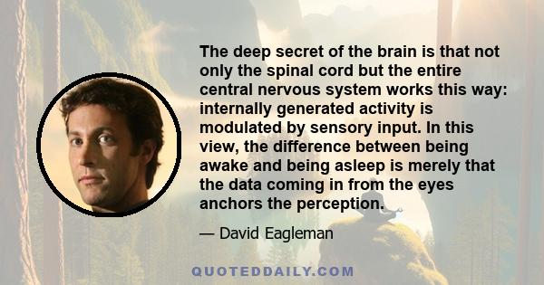 The deep secret of the brain is that not only the spinal cord but the entire central nervous system works this way: internally generated activity is modulated by sensory input. In this view, the difference between being