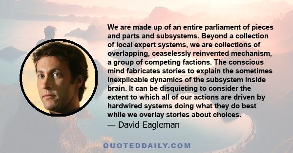 We are made up of an entire parliament of pieces and parts and subsystems. Beyond a collection of local expert systems, we are collections of overlapping, ceaselessly reinvented mechanism, a group of competing factions.