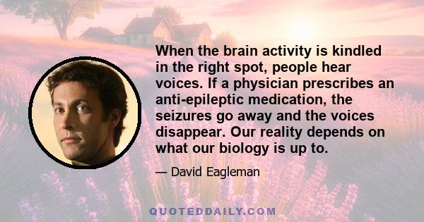 When the brain activity is kindled in the right spot, people hear voices. If a physician prescribes an anti-epileptic medication, the seizures go away and the voices disappear. Our reality depends on what our biology is
