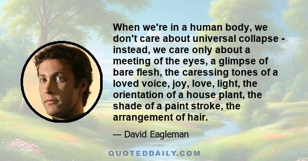When we're in a human body, we don't care about universal collapse - instead, we care only about a meeting of the eyes, a glimpse of bare flesh, the caressing tones of a loved voice, joy, love, light, the orientation of