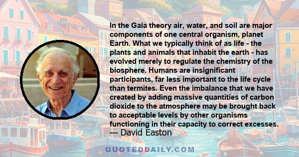 In the Gaia theory air, water, and soil are major components of one central organism, planet Earth. What we typically think of as life - the plants and animals that inhabit the earth - has evolved merely to regulate the