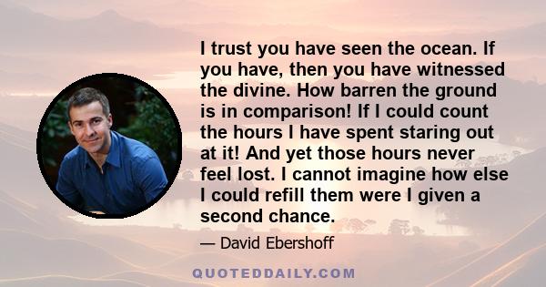 I trust you have seen the ocean. If you have, then you have witnessed the divine. How barren the ground is in comparison! If I could count the hours I have spent staring out at it! And yet those hours never feel lost. I