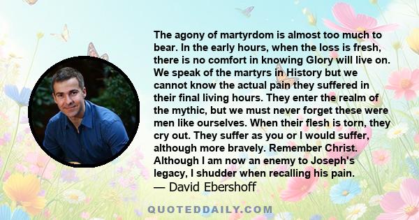 The agony of martyrdom is almost too much to bear. In the early hours, when the loss is fresh, there is no comfort in knowing Glory will live on. We speak of the martyrs in History but we cannot know the actual pain