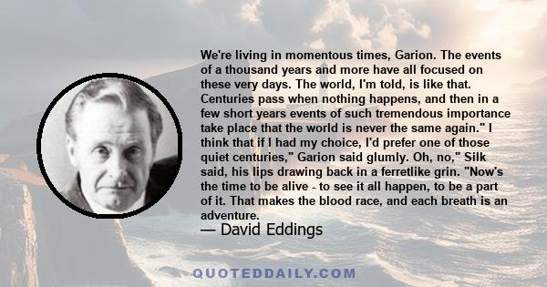 We're living in momentous times, Garion. The events of a thousand years and more have all focused on these very days. The world, I'm told, is like that. Centuries pass when nothing happens, and then in a few short years