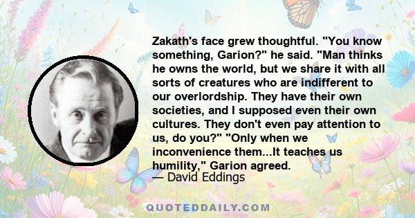 Zakath's face grew thoughtful. You know something, Garion? he said. Man thinks he owns the world, but we share it with all sorts of creatures who are indifferent to our overlordship. They have their own societies, and I