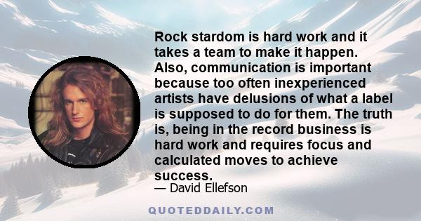 Rock stardom is hard work and it takes a team to make it happen. Also, communication is important because too often inexperienced artists have delusions of what a label is supposed to do for them. The truth is, being in