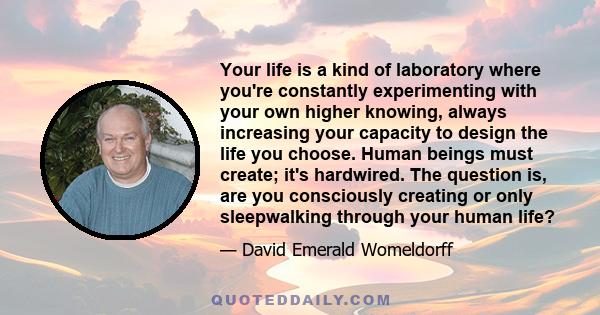 Your life is a kind of laboratory where you're constantly experimenting with your own higher knowing, always increasing your capacity to design the life you choose. Human beings must create; it's hardwired. The question