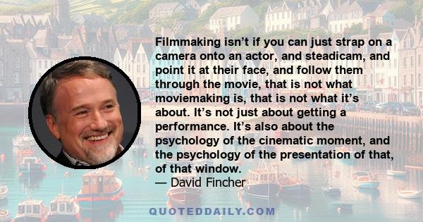 Filmmaking isn’t if you can just strap on a camera onto an actor, and steadicam, and point it at their face, and follow them through the movie, that is not what moviemaking is, that is not what it’s about. It’s not just