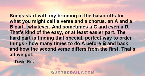 Songs start with my bringing in the basic riffs for what you might call a verse and a chorus, an A and a B part...whatever. And sometimes a C and even a D. That's kind of the easy, or at least easier part. The hard part