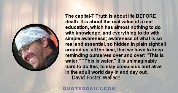 The capital-T Truth is about life BEFORE death. It is about the real value of a real education, which has almost nothing to do with knowledge, and everything to do with simple awareness; awareness of what is so real and