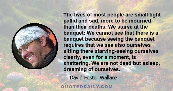 The lives of most people are small tight pallid and sad, more to be mourned than their deaths. We starve at the banquet: We cannot see that there is a banquet because seeing the banquet requires that we see also