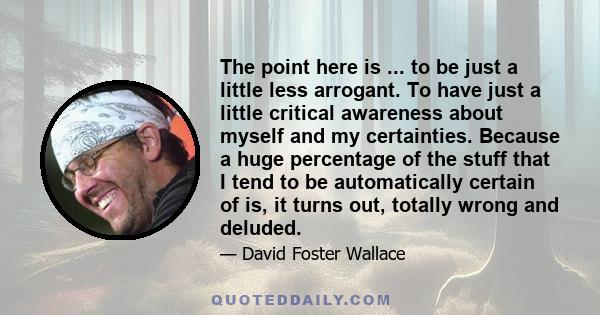 The point here is ... to be just a little less arrogant. To have just a little critical awareness about myself and my certainties. Because a huge percentage of the stuff that I tend to be automatically certain of is, it