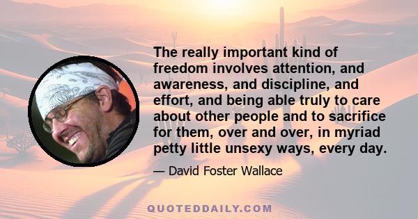 The really important kind of freedom involves attention, and awareness, and discipline, and effort, and being able truly to care about other people and to sacrifice for them, over and over, in myriad petty little unsexy