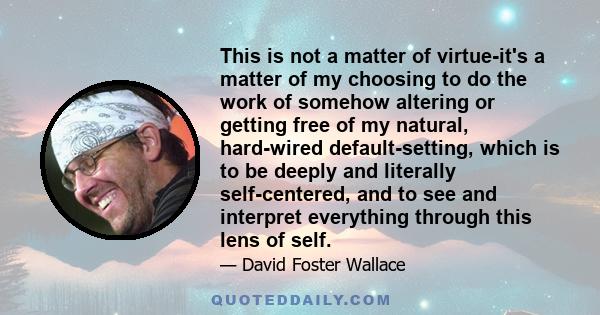 This is not a matter of virtue-it's a matter of my choosing to do the work of somehow altering or getting free of my natural, hard-wired default-setting, which is to be deeply and literally self-centered, and to see and