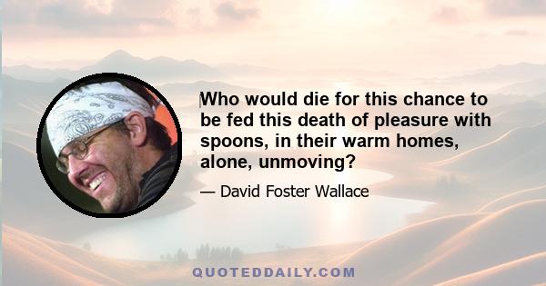 Who would die for this chance to be fed this death of pleasure with spoons, in their warm homes, alone, unmoving?
