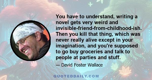 You have to understand, writing a novel gets very weird and invisible-friend-from-childhood-ish. Then you kill that thing, which was never really alive except in your imagination, and you're supposed to go buy groceries