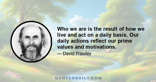 Who we are is the result of how we live and act on a daily basis. Our daily actions reflect our prime values and motivations.
